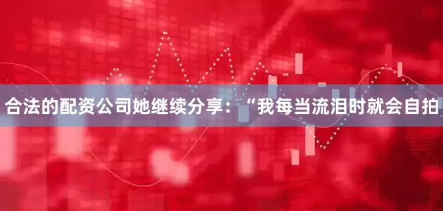 合法的配资公司她继续分享：“我每当流泪时就会自拍