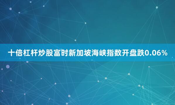十倍杠杆炒股富时新加坡海峡指数开盘跌0.06%