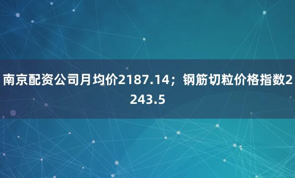 南京配资公司月均价2187.14；钢筋切粒价格指数2243.5