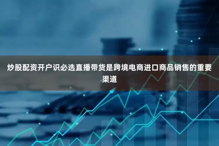 炒股配资开户识必选直播带货是跨境电商进口商品销售的重要渠道