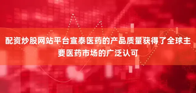 配资炒股网站平台宣泰医药的产品质量获得了全球主要医药市场的广泛认可