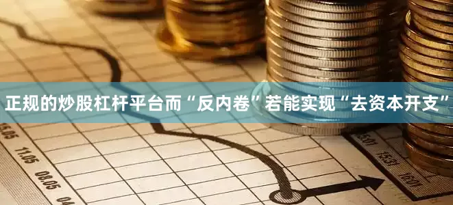 正规的炒股杠杆平台而“反内卷”若能实现“去资本开支”