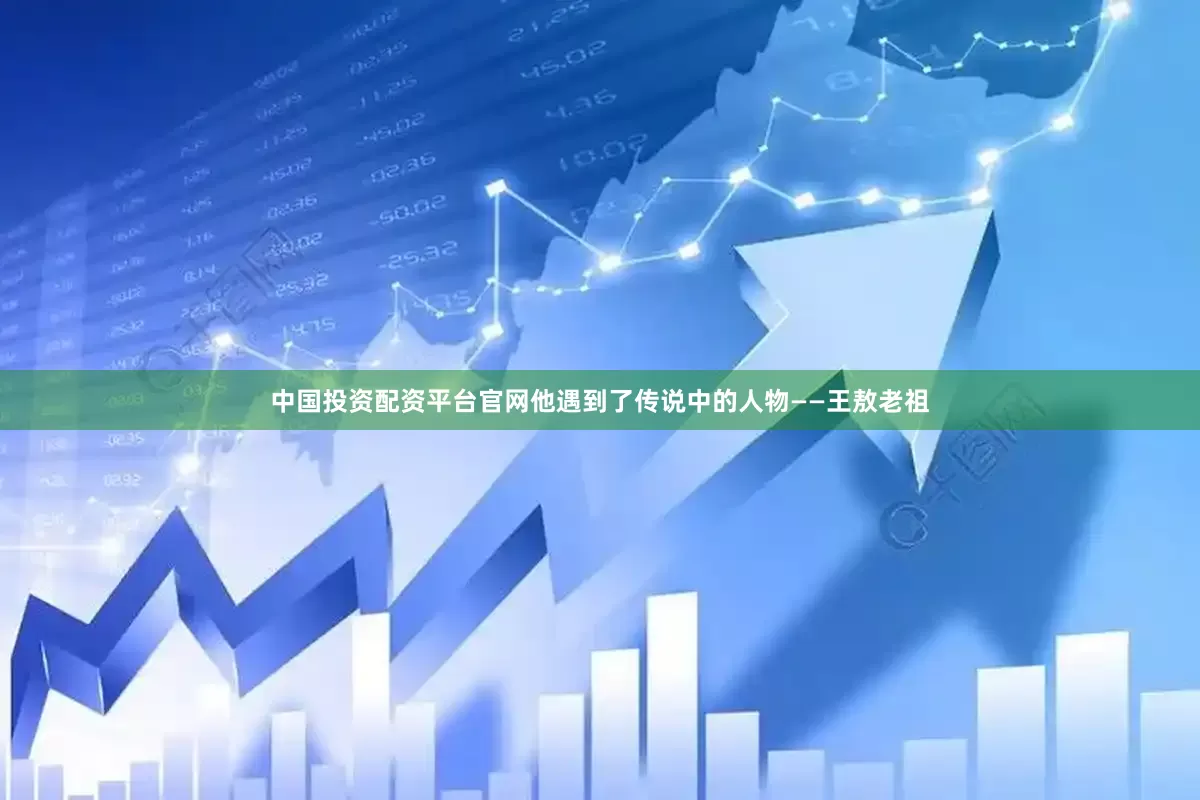 中国投资配资平台官网他遇到了传说中的人物——王敖老祖